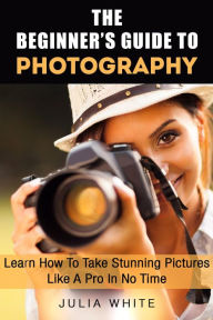 Title: The Beginner's Guide To Photography: Learn How To Take Stunning Pictures Like A Pro In No Time (Photography Made Easy), Author: Julia White