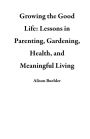Growing the Good Life: Lessons in Parenting, Gardening, Health, and Meaningful Living