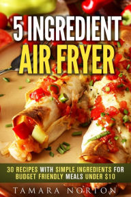 Title: 5 Ingredient Air Fryer: 30 Recipes with Simple Ingredients for Budget Friendly Meals under $10 (Air Fryer & Simple Ingredients), Author: Tamara Norton