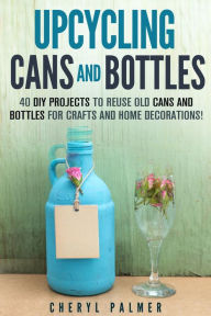 Title: Upcycling Cans and Bottles: 40 DIY Projects to Reuse Old Cans and Bottles for Crafts and Home Decorations!, Author: Cheryl Palmer