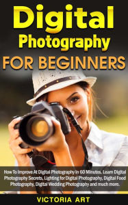 Title: Digital Photography for Beginners: How To Improve At Digital Photography In 60 Minutes. Learn Digital Photography Secrets, Lighting for Digital Photography, Digital Food Photography and much more, Author: Victoria Art