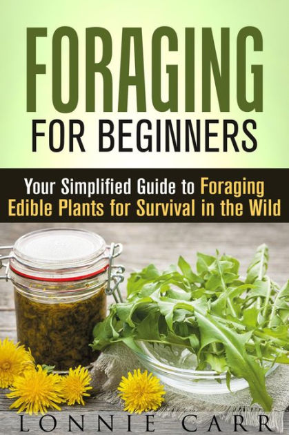 Foraging For Beginners Your Simplified Guide To Foraging Edible Plants For Survival In The Wild