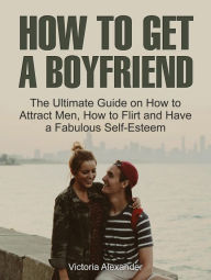 Title: How To Get A Boyfriend: The Ultimate Guide on How to Attract Men, How to Flirt and Have a Fabulous Self-Esteem, Author: Victoria Alexander