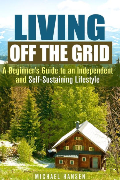 Living Off The Grid A Beginner S Guide To An Independent And Self Sustaining Lifestyle Self