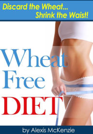 Title: Wheat Free Diet: Discard the Wheat, Shrink the Waist, Author: Alexis McKenzie