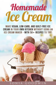 Title: Homemade Ice Cream : Make Vegan, Low-Carb, and Guilt-Free Ice Cream in Your Own Kitchen without Using an Ice Cream Maker - with 50+ Recipes to Try! (Low Carb Desserts), Author: Sonia Goodwin