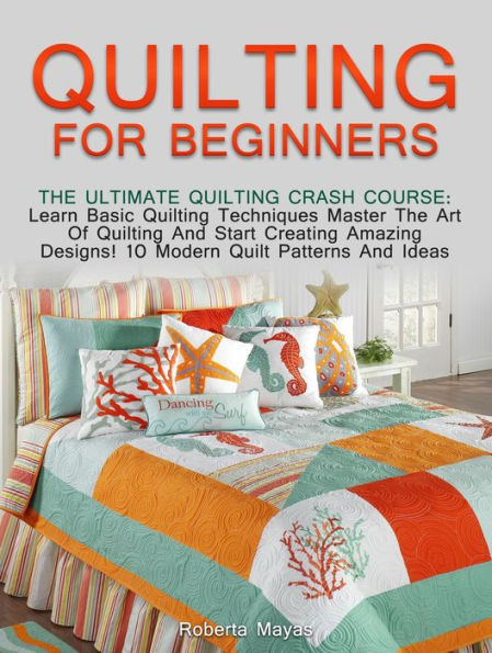 Quilting for Beginners: The Ultimate Quilting Crash Course: Learn Basic Quilting Techniques Master The Art Of Quilting And Start Creating Amazing Designs! 10 Modern Quilt Patterns And Ideas