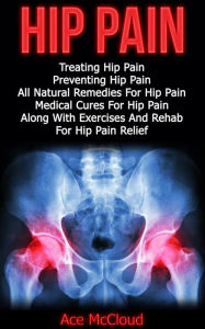 Title: Hip Pain: Treating Hip Pain: Preventing Hip Pain, All Natural Remedies For Hip Pain, Medical Cures For Hip Pain, Along With Exercises And Rehab For Hip Pain Relief, Author: Ace McCloud