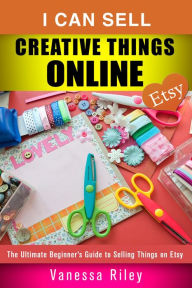 Title: I Can Sell Creative Things Online: The Ultimate Beginner's Guide to Selling Things on Etsy (Online Business), Author: Vanessa Riley