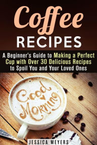 Title: Coffee Recipes: A Beginner's Guide to Making a Perfect Cup with Over 30 Delicious Recipes to Spoil You and Your Loved Ones (Drinks & Beverages), Author: Jessica Meyers