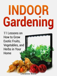 Title: Indoor Gardening: 11 Lessons on How to Grow Exotic Fruits, Vegetables, and Herbs in Your Home, Author: Christine Wolfe