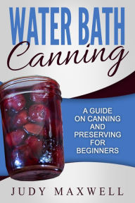 Title: Water Bath Canning: A Guide On Canning And Preserving For Beginners, Author: Judy Maxwell