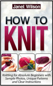 Title: How To Knit: Knitting for Absolute Beginners with Sample Photos, Unique Patterns and Clear Instructions, Author: Janet Wilson