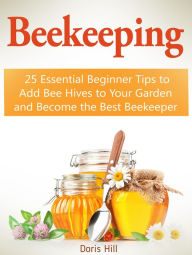 Title: Beekeeping: 25 Essential Beginner Tips to Add Bee Hives to Your Garden and Become the Best Beekeeper, Author: Doris Hill