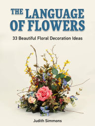 Title: The Language of Flowers: 33 Beautiful Floral Decoration Ideas, Author: Judith Simmons