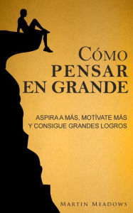 Title: Cómo pensar en grande: Aspira a más, motívate más, y consigue grandes logros, Author: Martin Meadows