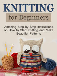Title: Knitting for Beginners: Amazing Step by Step Instructions on How to Start Knitting and Make Beautiful Patterns, Author: Heather Garza