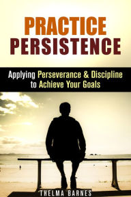 Title: Practice Persistence: Applying Perseverance & Discipline to Achieve Your Goals (Don't Quit & Success), Author: Thelma Barnes