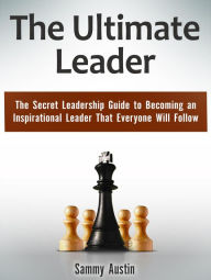 Title: The Ultimate Leader: The Secret Leadership Guide to Becoming an Inspirational Leader That Everyone Will Follow, Author: Sammy Austin