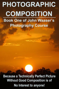 Title: Photographic Composition: Because a Technically Perfect Photograph Without Good Composition Is Of No Interest To Anyone, Author: John Waaser