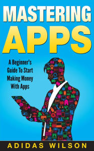 Title: Mastering Apps: A Beginner's Guide To Start Making Money With Apps, Author: Adidas Wilson