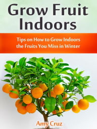 Title: Grow Fruit Indoors: Tips on How to Grow Indoors the Fruits You Miss in Winter, Author: Amy Cruz