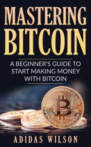 Title: Mastering Bitcoin - A Beginner's Guide To Start Making Money With Bitcoin, Author: Adidas Wilson