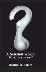 Title: A Sensual World: What Do You See?, Author: Beatriz M. Robles