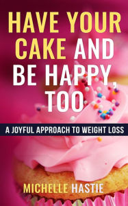 Title: Have Your Cake and Be Happy, Too: A Joyful Approach to Weight Loss, Author: Michelle Hastie