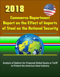 Title: 2018 Commerce Department Report on the Effect of Imports of Steel on the National Security: Analysis of Options for Proposed Global Quota or Tariff to Protect the American Steel Industry, Author: Progressive Management