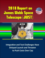 Title: 2018 Report on James Webb Space Telescope (JWST): Integration and Test Challenges Have Delayed Launch and Threaten to Push Costs Over Cap, Author: Progressive Management