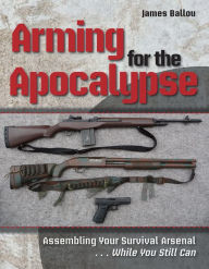 Title: Arming for the Apocalypse: Assembling Your Survival Arsenal ... While You Still Can, Author: James Ballou
