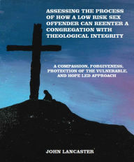 Title: Compassion, Forgiveness, Protection of the Vulnerable, and Hope Led Approach: Assessing the Process of How a Low Risk Sex Offender Can Reenter a Congregation with Theological Integrity, Author: John Lancaster
