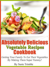 Title: Absolutely Delicious Vegetable Recipes Cookbook Getting Your Family To Eat Their Vegetables By Making Them Super Yummy!, Author: Susie Trimble