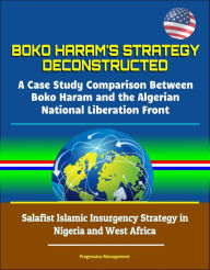 Title: Boko Haram's Strategy Deconstructed: A Case Study Comparison Between Boko Haram and the Algerian National Liberation Front - Salafist Islamic Insurgency Strategy in Nigeria and West Africa, Author: Progressive Management