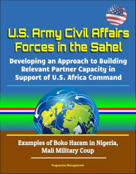 Title: U.S. Army Civil Affairs Forces in the Sahel: Developing an Approach to Building Relevant Partner Capacity in Support of U.S. Africa Command - Examples of Boko Haram in Nigeria, Mali Military Coup, Author: Progressive Management