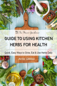 Title: Guide to Using Kitchen Herbs for Health: Quick, Easy Ways to Grow, Eat & Use Herbs Daily, Author: Anne Gibson