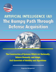 Title: Artificial Intelligence (AI): The Bumpy Path Through Defense Acquisition - The Construction of Systems Which Act Rationally, Behave Humanly, and Adapt, DoD Essentials of Mobility and Algorithms, Author: Progressive Management