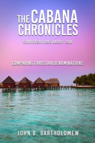 Title: The Cabana Chronicles Conversations About God Comparing Christian Denominations, Author: John B. Bartholomew