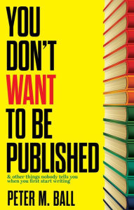 Title: You Don't Want to Be Published (And Other Things Nobody Tells You When You First Start Writing), Author: Peter M. Ball