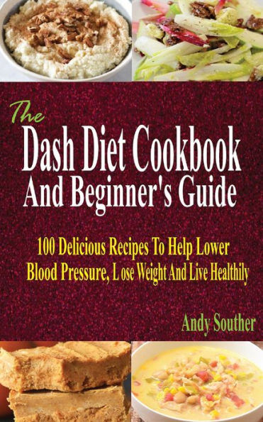 The Dash Diet Cookbook And Beginner's Guide: 100 Delicious Recipes To Help Lower Blood Pressure, Lose Weight And Live Healthily