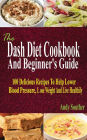 The Dash Diet Cookbook And Beginner's Guide: 100 Delicious Recipes To Help Lower Blood Pressure, Lose Weight And Live Healthily