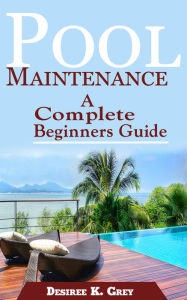 Title: Pool Maintenance: A Complete Beginners Guide, Author: Desiree K. Grey