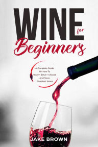Title: Wine For Beginners: A Complete Guide On How To Taste, Serve, Choose And Store The Best Wines, Author: Jake Brown