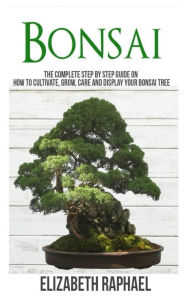 Title: Bonsai: Complete Step by Step Guide on How to Cultivate, Grow, Care and Display your Bonsai Tree, Author: Elizabeth Raphael