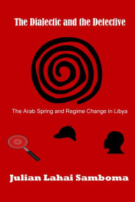 Title: The Dialectic and the Detective: The Arab Spring and Regime Change in Libya, Author: Julian Lahai Samboma
