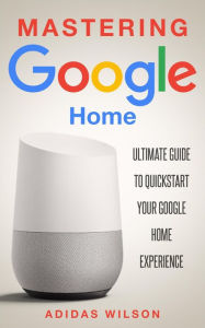 Title: Mastering Google Home - Ultimate Guide To Quickstart Your Google Home Experience, Author: Adidas Wilson