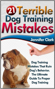 Title: 21 Terrible Dog Training Mistakes: Dog Training Mistakes That Ruin Dog's Behavior. The Ultimate Guide To Proper Dog Training., Author: Jennifer Clark