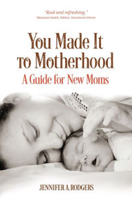 Title: You Made It to Motherhood: A Guide for New Moms, Author: Jennifer A. Rodgers