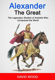 Title: Alexander the Great: The Legendary Student of Aristotle Who Conquered The World, Author: David Wood